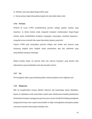 16
iii. Melukis carta atau jadual dengan lebih cepat.
iv. Kesan animasi dapat dimasukkan kepada teks dan objek dalam slaid.
1.9.6 Perisian
William & Louis (1993) mendefinisikan perisian sebagai jujukan suruhan yang
terperinci. Ia direka bentuk untuk mengarah komputer melaksanakan fungsi-fungsi
tertentu untuk membolehkan komputer menginput, menyimpan, membuat keputusan ,
mengolah secara aritmetik dan output data dalam jujukan yang betul.
Capron (1996) pula menyatakan perisian sebagai satu arahan atau aturcara yang
dirancang langkah demi langkah untuk menukarkan data dan maklumat yang
menyebabkan komputer berfungsi.
Dalam konteks kajian ini perisian ialah satu aturcara komputer yang disertai oleh
dokumentasi yang menjalankan rutin dan prosedur tertentu.
1.9.7 Sel
Sel merupakan topik yang terkandung dalam sukatan pelajaran sains tingkatan satu.
1.10 Ringkasan
Bab ini menghuraikan tentang objektif, hipotesis dan kepentingan kajian dijalankan.
Kajian ini dijalankan untuk menentukan sejauh mana keberkesanan kaedah pembelajaran
berbantukan komputer (penggunaan perisian power point interaktif) terhadap peningkatan
penguasaan konsep sains sejauh mana kaedah ini dapat meningkatkan pencapaian pelajar
seterusnya menarik minat pelajar terhadap sains.
 