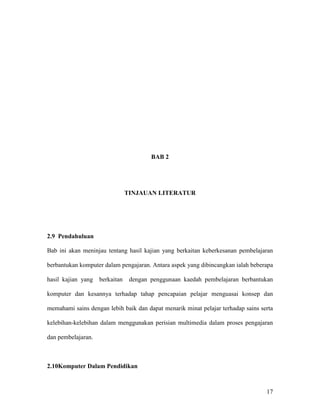 17
BAB 2
TINJAUAN LITERATUR
2.9 Pendahuluan
Bab ini akan meninjau tentang hasil kajian yang berkaitan keberkesanan pembelajaran
berbantukan komputer dalam pengajaran. Antara aspek yang dibincangkan ialah beberapa
hasil kajian yang berkaitan dengan penggunaan kaedah pembelajaran berbantukan
komputer dan kesannya terhadap tahap pencapaian pelajar menguasai konsep dan
memahami sains dengan lebih baik dan dapat menarik minat pelajar terhadap sains serta
kelebihan-kelebihan dalam menggunakan perisian multimedia dalam proses pengajaran
dan pembelajaran.
2.10Komputer Dalam Pendidikan
 
