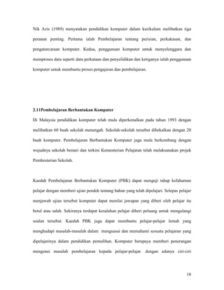18
Nik Azis (1989) menyatakan pendidikan komputer dalam kurikulum melibatkan tiga
peranan penting. Pertama ialah Pembelajaran tentang perisian, perkakasan, dan
pengaturcaraan komputer. Kedua, penggunaan komputer untuk menyelenggara dan
memproses data seperti data perkataan dan penyelidikan dan ketiganya ialah penggunaan
komputer untuk membantu proses pengajaran dan pembelajaran.
2.11Pembelajaran Berbantukan Komputer
Di Malaysia pendidikan komputer telah mula diperkenalkan pada tahun 1993 dengan
melibatkan 60 buah sekolah menengah. Sekolah-sekolah tersebut dibekalkan dengan 20
buah komputer. Pembelajaran Berbantukan Komputer juga mula berkembang dengan
wujudnya sekolah bestari dan terkini Kementerian Pelajaran telah melaksanakan projek
Pembestarian Sekolah.
Kaedah Pembelajaran Berbantukan Komputer (PBK) dapat menguji tahap kefahaman
pelajar dengan memberi ujian pendek tentang bahan yang telah dipelajari. Selepas pelajar
menjawab ujian tersebut komputer dapat menilai jawapan yang diberi oleh pelajar itu
betul atau salah. Sekiranya terdapat kesalahan pelajar diberi peluang untuk mengulangi
soalan tersebut. Kaedah PBK juga dapat membantu pelajar-pelajar lemah yang
menghadapi masalah-masalah dalam menguasai dan memahami sesuatu pelajaran yang
dipelajarinya dalam pendidikan pemulihan. Komputer berupaya memberi penerangan
mengenai masalah pembelajaran kepada pelajar-pelajar. dengan adanya ciri-ciri
 
