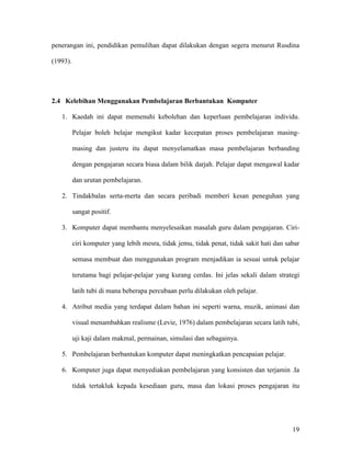 19
penerangan ini, pendidikan pemulihan dapat dilakukan dengan segera menurut Rusdina
(1993).
2.4 Kelebihan Menggunakan Pembelajaran Berbantukan Komputer
1. Kaedah ini dapat memenuhi kebolehan dan keperluan pembelajaran individu.
Pelajar boleh belajar mengikut kadar kecepatan proses pembelajaran masing-
masing dan justeru itu dapat menyelamatkan masa pembelajaran berbanding
dengan pengajaran secara biasa dalam bilik darjah. Pelajar dapat mengawal kadar
dan urutan pembelajaran.
2. Tindakbalas serta-merta dan secara peribadi memberi kesan peneguhan yang
sangat positif.
3. Komputer dapat membantu menyelesaikan masalah guru dalam pengajaran. Ciri-
ciri komputer yang lebih mesra, tidak jemu, tidak penat, tidak sakit hati dan sabar
semasa membuat dan menggunakan program menjadikan ia sesuai untuk pelajar
terutama bagi pelajar-pelajar yang kurang cerdas. Ini jelas sekali dalam strategi
latih tubi di mana beberapa percubaan perlu dilakukan oleh pelajar.
4. Atribut media yang terdapat dalam bahan ini seperti warna, muzik, animasi dan
visual menambahkan realisme (Levie, 1976) dalam pembelajaran secara latih tubi,
uji kaji dalam makmal, permainan, simulasi dan sebagainya.
5. Pembelajaran berbantukan komputer dapat meningkatkan pencapaian pelajar.
6. Komputer juga dapat menyediakan pembelajaran yang konsisten dan terjamin .Ia
tidak tertakluk kepada kesediaan guru, masa dan lokasi proses pengajaran itu
 