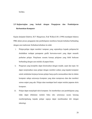 20
berlaku.
2.5 Kajian-kajian yang berkait dengan Pengajaran dan Pembelajaran
Berbantukan Komputer
Kajian daripada Gladwin, R.P. Margerison, D.& Walker,S.M. (1990) mendapati bahawa
PBK dalam proses pengajaran dan pembelajaran membawa banyak kebaikan berbanding
dengan cara tradisional. Kebaikan-kebaikan itu ialah:
i. Pelajar-pelajar dapat memberi tumpuan yang sepenuhnya kepada pelajaran.Ini
disebabkan terdapat pemaparan grafik berwarna-warni yang dapat menarik
perhatian pelajar. Penjelasan sesuatu konsep pelajaran yang lebih berkesan
berbanding dengan cara melukis di papan hitam.
ii. Pengiraan yang kompleks dapat diselesaikan dengan mudah, cepat dan tepat. Ini
dapat menjimatkan masa pelajar dengan memberi arahan yang kepada komputer
untuk melakukan kerjanya kerana pelajar hanya perlu memasukkan data ke dalam
komputer sahaja seterusnya komputer yang akan memproses data dan memberi
semua output yang ada. Pelajar akan mendapat hasil output melalui paparan skrin
komputer.
iii. Pelajar dapat menjelajah skrin komputer. Ini memberikan cara pembelajaran yang
tidak dapat dilakukan melalui buku teks seterusnya secara lansung
memberipeluang kepada pelajar supaya dapat membiasakan diri dengan
teknologi.
 