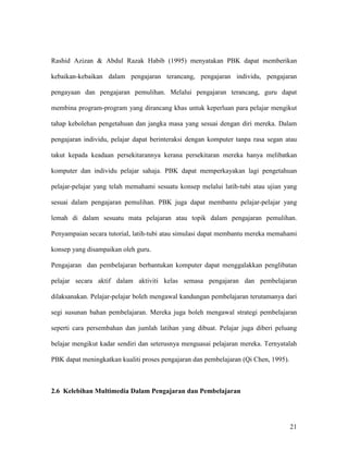 21
Rashid Azizan & Abdul Razak Habib (1995) menyatakan PBK dapat memberikan
kebaikan-kebaikan dalam pengajaran terancang, pengajaran individu, pengajaran
pengayaan dan pengajaran pemulihan. Melalui pengajaran terancang, guru dapat
membina program-program yang dirancang khas untuk keperluan para pelajar mengikut
tahap kebolehan pengetahuan dan jangka masa yang sesuai dengan diri mereka. Dalam
pengajaran individu, pelajar dapat berinteraksi dengan komputer tanpa rasa segan atau
takut kepada keadaan persekitarannya kerana persekitaran mereka hanya melibatkan
komputer dan individu pelajar sahaja. PBK dapat memperkayakan lagi pengetahuan
pelajar-pelajar yang telah memahami sesuatu konsep melalui latih-tubi atau ujian yang
sesuai dalam pengajaran pemulihan. PBK juga dapat membantu pelajar-pelajar yang
lemah di dalam sesuatu mata pelajaran atau topik dalam pengajaran pemulihan.
Penyampaian secara tutorial, latih-tubi atau simulasi dapat membantu mereka memahami
konsep yang disampaikan oleh guru.
Pengajaran dan pembelajaran berbantukan komputer dapat menggalakkan penglibatan
pelajar secara aktif dalam aktiviti kelas semasa pengajaran dan pembelajaran
dilaksanakan. Pelajar-pelajar boleh mengawal kandungan pembelajaran terutamanya dari
segi susunan bahan pembelajaran. Mereka juga boleh mengawal strategi pembelajaran
seperti cara persembahan dan jumlah latihan yang dibuat. Pelajar juga diberi peluang
belajar mengikut kadar sendiri dan seterusnya menguasai pelajaran mereka. Ternyatalah
PBK dapat meningkatkan kualiti proses pengajaran dan pembelajaran (Qi Chen, 1995).
2.6 Kelebihan Multimedia Dalam Pengajaran dan Pembelajaran
 