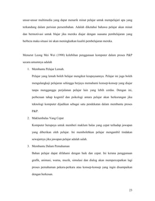 23
unsur-unsur multimedia yang dapat menarik minat pelajar untuk mempelajari apa yang
terkandung dalam perisian persembahan. Adalah diketahui bahawa pelajar akan minat
dan bermotivasi untuk blajar jika mereka diajar dengan suasana pembelajaran yang
berbeza maka situasi ini akan meningkatkan kualiti pembelajaran mereka.
Menurut Leong Mei Wei (1998) kelebihan penggunaan komputer dalam proses P&P
secara umumnya adalah
1. Membantu Pelajar Lemah.
Pelajar yang lemah boleh belajar mengikut keupayaannya. Pelajar ini juga boleh
mengulangkaji pelajaran sehingga berjaya memahami konsep-konsep yang diajar
tanpa mengganggu perjalanan pelajar lain yang lebih cerdas. Dengan ini,
perbezaan tahap kognitif dan psikologi antara pelajar akan berkurangan jika
teknologi komputer dijadikan sebagai satu pendekatan dalam membantu proses
P&P.
2. Maklumbalas Yang Cepat
Komputer berupaya untuk memberi maklum balas yang cepat terhadap jawapan
yang diberikan oleh pelajar. Ini membolehkan pelajar mengambil tindakan
sewajarnya jika jawapan pelajar adalah salah.
3. Membantu Dalam Pemahaman
Bahan pelajar dapat difahami dengan baik dan cepat. Ini kerana penggunaan
grafik, animasi, warna, muzik, simulasi dan dialog akan mempercepatkan lagi
proses pemahaman pekara-perkara atau konsep-konsep yang ingin disampaikan
dengan berkesan.
 