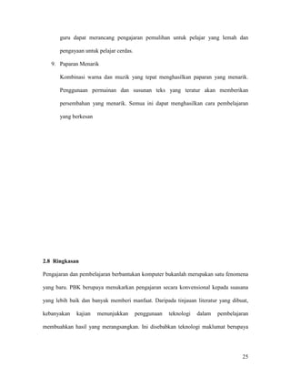 25
guru dapat merancang pengajaran pemulihan untuk pelajar yang lemah dan
pengayaan untuk pelajar cerdas.
9. Paparan Menarik
Kombinasi warna dan muzik yang tepat menghasilkan paparan yang menarik.
Penggunaan permainan dan susunan teks yang teratur akan memberikan
persembahan yang menarik. Semua ini dapat menghasilkan cara pembelajaran
yang berkesan
2.8 Ringkasan
Pengajaran dan pembelajaran berbantukan komputer bukanlah merupakan satu fenomena
yang baru. PBK berupaya menukarkan pengajaran secara konvensional kepada suasana
yang lebih baik dan banyak memberi manfaat. Daripada tinjauan literatur yang dibuat,
kebanyakan kajian menunjukkan penggunaan teknologi dalam pembelajaran
membuahkan hasil yang merangsangkan. Ini disebabkan teknologi maklumat berupaya
 