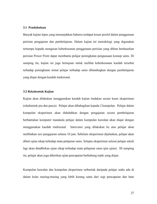 27
3.1 Pendahuluan
Banyak kajian lepas yang menunjukkan bahawa terdapat kesan positif dalam penggunaan
perisian pengajaran dan pembelajaran. Dalam kajian ini metodologi yang digunakan
tertumpu kepada mengesan keberkesanan penggunaan perisian yang dibina berdasarkan
perisian Power Point dapat membantu pelajar peningkatan penguasaan konsep sains. Di
samping itu, kajian ini juga bertujuan untuk melihat keberkesanan kaedah tersebut
terhadap peningkatan minat pelajar terhadap sains dibandingkan dengan pembelajaran
yang diajar dengan kaedah tradisional.
3.2 Rekabentuk Kajian
Kajian akan dilakukan menggunakan kaedah kajian tindakan secara kuasi eksperimen
(rekabentuk pra dan pasca). Pelajar akan dibahagikan kepada 2 kumpulan. Pelajar dalam
kumpulan eksperimen akan didedahkan dengan pengajaran secara pembelajaran
berbantukan komputer manakala pelajar dalam kumpulan kawalan akan diajar dengan
menggunakan kaedah tradisional. Intervensi yang dilakukan ke atas pelajar akan
melibatkan sesi pengajaran selama 10 jam. Sebelum eksperimen dijalankan, pelajar akan
diberi ujian sikap terhadap mata pelajaran sains. Selepas eksperimen selesai pelajar sekali
lagi akan ditadbirkan ujian sikap terhadap mata pelajaran sains (pra ujian). Di samping
itu, pelajar akan juga diberikan ujian pencapaian berhubung topik yang diajar.
Kumpulan kawalan dan kumpulan eksperimen terbentuk daripada pelajar sedia ada di
dalam kelas masing-masing yang lebih kurang sama dari segi pencapaian dan latar
 