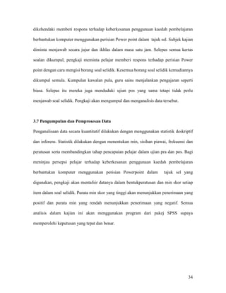 34
dikehendaki memberi respons terhadap keberkesanan penggunaan kaedah pembelajaran
berbantukan komputer menggunakan perisian Power point dalam tajuk sel. Subjek kajian
diminta menjawab secara jujur dan ikhlas dalam masa satu jam. Selepas semua kertas
soalan dikumpul, pengkaji meminta pelajar memberi respons terhadap perisian Power
point dengan cara mengisi borang soal selidik. Kesemua borang soal selidik kemudiannya
dikumpul semula. Kumpulan kawalan pula, guru sains menjalankan pengajaran seperti
biasa. Selepas itu mereka juga menduduki ujian pos yang sama tetapi tidak perlu
menjawab soal selidik. Pengkaji akan mengumpul dan menganalisis data tersebut.
3.7 Pengumpulan dan Pemprosesan Data
Penganalisaan data secara kuantitatif dilakukan dengan menggunakan statistik deskriptif
dan inferens. Statistik dilakukan dengan menentukan min, sisihan piawai, frekuensi dan
peratusan serta membandingkan tahap pencapaian pelajar dalam ujian pra dan pos. Bagi
meninjau persepsi pelajar terhadap keberkesanan penggunaan kaedah pembelajaran
berbantukan komputer menggunakan perisian Powerpoint dalam tajuk sel yang
digunakan, pengkaji akan mentafsir datanya dalam bentukperatusan dan min skor setiap
item dalam soal selidik. Purata min skor yang tinggi akan menunjukkan penerimaan yang
positif dan purata min yang rendah menunjukkan penerimaan yang negatif. Semua
analisis dalam kajian ini akan menggunakan program dari pakej SPSS supaya
memperolehi keputusan yang tepat dan benar.
 