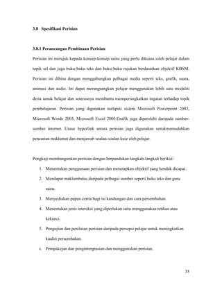 35
3.8 Spesifikasi Perisian
3.8.1 Perancangan Pembinaan Perisian
Perisian ini merujuk kepada konsep-konsep sains yang perlu dikuasa ioleh pelajar dalam
topik sel dan juga buku-buku teks dan buku-buku rujukan berdasarkan objektif KBSM.
Perisian ini dibina dengan menggabungkan pelbagai media seperti teks, grafik, suara,
animasi dan audio. Ini dapat merangsangkan pelajar menggunakan lebih satu modaliti
deria untuk belajar dan seterusnya membantu mempertingkatkan ingatan terhadap topik
pembelajaran. Perisian yang digunakan meliputi sistem Microsoft Powerpoint 2003,
Microsoft Words 2003, Microsoft Excel 2003.Grafik juga diperolehi daripada sumber-
sumber internet. Unsur hyperlink antara perisian juga digunakan untukmemudahkan
pencarian maklumat dan menjawab soalan-soalan kuiz oleh pelajar.
Pengkaji membangunkan perisian dengan berpandukan langkah-langkah berikut:
1. Menentukan penggunaan perisian dan menetapkan objektif yang hendak dicapai.
2. Mendapat maklumbalas daripada pelbagai sumber seperti buku teks dan guru
sains.
3. Menyediakan papan cerita bagi isi kandungan dan cara persembahan.
4. Menentukan jenis interaksi yang diperlukan iaitu menggunakan tetikus atau
kekunci.
5. Pengujian dan penilaian perisian daripada persepsi pelajar untuk meningkatkan
kualiti persembahan.
6. Pempakejan dan pengintergrasian dan menggunakan perisian.
 