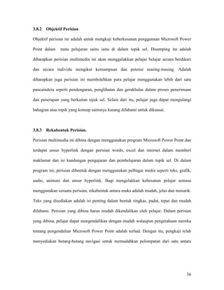 36
3.8.2 Objektif Perisian
Objektif perisian ini adalah untuk mengkaji keberkesanan penggunaan Microsoft Power
Point dalam mata pelajaran sains iaitu di dalam topik sel. Disamping itu adalah
diharapkan perisian multimedia ini akan menggalakkan pelajar belajar secara berdikari
dan secara individu mengikut kemampuan dan potensi masing-masing. Adalah
diharapkan juga perisian ini membolehkan para pelajar menggunakan lebih dari satu
pancaindera seperti pendengaran, penglihatan dan gerakbalas dalam proses penerimaan
dan penerapan yang berkaitan tajuk sel. Selain dari itu, pelajar juga dapat mengulangi
bahagian atau topik yang konsep sainsnya kurang difahami untuk dikuasai.
3.8.3 Rekabentuk Perisian.
Perisian multimedia ini dibina dengan menggunakan program Microsoft Power Point dan
terdapat unsur hyperlink dengan perisian words, excel dan internet dalam memberi
maklumat dan isi kandungan pengajaran dan pembelajaran dalam topik sel. Di dalam
program ini, perisian dibentuk dengan menggunakan pelbagai media seperti teks, grafik,
audio, animasi dan unsur hyperlink. Bagi mengelakkan kebosanan pelajar semasa
menggunakan sesuatu perisian, rekabentuk antara muka adalah mudah, jelas dan menarik.
Teks yang disediakan adalah isi penting dalam bentuk ringkas, padat, tepat dan mudah
difahami. Perisian yang dibina harus mudah dikendalikan oleh pelajar. Dalam perisian
yang dibina, pelajar dapat mengendalikan dengan mudah walaupun pengetahuan mereka
tentang pengendalian Microsoft Power Point adalah terhad. Dengan itu, pengkaji telah
menyediakan butang-butang navigasi untuk memudahkan pelompatan dari satu antara
 