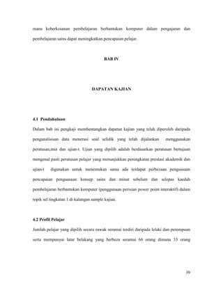 39
mana keberkesanan pembelajaran berbantukan komputer dalam pengajaran dan
pembelajaran sains dapat meningkatkan pencapaian pelajar.
BAB IV
DAPATAN KAJIAN
4.1 Pendahuluan
Dalam bab ini pengkaji membentangkan dapatan kajian yang telah diperoleh daripada
penganalisisan data menerusi soal selidik yang telah dijalankan menggunakan
peratusan,min dan ujian-t. Ujian yang dipilih adalah berdasarkan peratusan bertujuan
mengenal pasti peratusan pelajar yang menunjukkan peningkatan prestasi akademik dan
ujian-t digunakan untuk menentukan sama ada terdapat perbezaan penguasaan
pencapaian penguasaan konsep sains dan minat sebelum dan selepas kaedah
pembelajaran berbantukan komputer (penggunaan perisian power point interaktif) dalam
topik sel tingkatan 1 di kalangan sample kajian.
4.2 Profil Pelajar
Jumlah pelajar yang dipilih secara rawak seramai terdiri daripada lelaki dan perempuan
serta mempunyai latar belakang yang berbeza seramai 66 orang dimana 33 orang
 