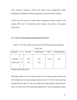 41
minat kumpulan eksperimen sebelum dan selepas kajian menggunakan kaedah
pembelajaran berbantukan komputer (penggunaan perisian power point interaktif).
Analisis data ujian pra dan pos adalah dibuat menggunakan program komputer, iaitu
program SPSS versi 12.0. Keputusan analisis komputer akan dirumus oleh pengkaji
dalam bab ini.
4.3.1 Ujian-t ( Skor pencapaian penguasaan konsep sains)
Jadual 4.2 : Skor min, sisihan piawai dan ujian-t untuk skor pencapaian penguasaan
konsep sains
Kumpulan N Skor min Sisihan piawai Nilai -t Tahap signifikasi
Kawalan
Eksperimen
33
33
4.09
5.33
2.07
1.83
-2.584 0.01
Signifikan pada tahap p<0.05
Berdasarkan jadual 4.2 di atas, statistic deskriptif skor min bagi kumpulan kawalan ialah
4.09, manakala skor min bagi kumpulan eksperimen ialah 5.33. Nilai sisihan piawai bagi
kumpulan kawalan ialah 2.07 dan nilai sisihan piawai bagi kumpulan eksperimen pula
ialah 1.83. Nilai-t ialah -2.584 pada tahap signifikasi 0.01. Ujian-t menunjukkan terdapat
 