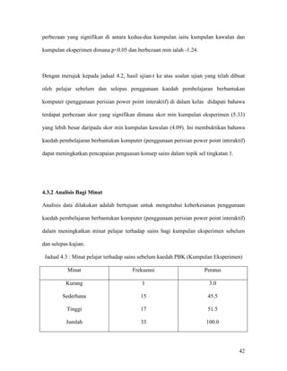 42
perbezaan yang signifikan di antara kedua-dua kumpulan iaitu kumpulan kawalan dan
kumpulan eksperimen dimana p<0.05 dan berbezaan min ialah -1.24.
Dengan merujuk kepada jadual 4.2, hasil ujian-t ke atas soalan ujian yang telah dibuat
oleh pelajar sebelum dan selepas penggunaan kaedah pembelajaran berbantukan
komputer (penggunaan perisian power point interaktif) di dalam kelas didapati bahawa
terdapat perbezaan skor yang signifikan dimana skor min kumpulan eksperimen (5.33)
yang lebih besar daripada skor min kumpulan kawalan (4.09). Ini membuktikan bahawa
kaedah pembelajaran berbantukan komputer (penggunaan perisian power point interaktif)
dapat meningkatkan pencapaian penguasan konsep sains dalam topik sel tingkatan 1.
4.3.2 Analisis Bagi Minat
Analisis data dilakukan adalah bertujuan untuk mengetahui keberkesanan penggunaan
kaedah pembelajaran berbantukan komputer (penggunaan perisian power point interaktif)
dalam meningkatkan minat pelajar terhadap sains bagi kumpulan eksperimen sebelum
dan selepas kajian.
Jadual 4.3 : Minat pelajar terhadap sains sebelum kaedah PBK (Kumpulan Eksperimen)
Minat Frekuensi Peratus
Kurang
Sederhana
Tinggi
Jumlah
1
15
17
33
3.0
45.5
51.5
100.0
 