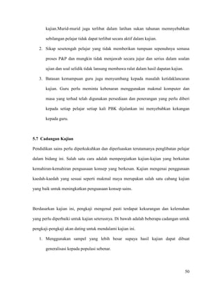 50
kajian.Murid-murid juga terlibat dalam latihan sukan tahunan memnyebabkan
sebilangan pelajar tidak dapat terlibat secara aktif dalam kajian.
2. Sikap sesetengah pelajar yang tidak memberikan tumpuan sepenuhnya semasa
proses P&P dan mungkin tidak menjawab secara jujur dan serius dalam soalan
ujian dan soal selidik tidak lansung membawa ralat dalam hasil dapatan kajian.
3. Batasan kemampuan guru juga menyumbang kepada masalah ketidaklancaran
kajian. Guru perlu meminta kebenaran menggunakan makmal komputer dan
masa yang terhad telah digunakan persediaan dan penerangan yang perlu diberi
kepada setiap pelajar setiap kali PBK dijalankan ini menyebabkan kekangan
kepada guru.
5.7 Cadangan Kajian
Pendidikan sains perlu diperkukuhkan dan diperluaskan terutamanya penglibatan pelajar
dalam bidang ini. Salah satu cara adalah mempergiatkan kajian-kajian yang berkaitan
kemahiran-kemahiran penguasaan konsep yang berkesan. Kajian mengenai penggunaan
kaedah-kaedah yang sesuai seperti makmal maya merupakan salah satu cabang kajian
yang baik untuk meningkatkan penguasaan konsep sains.
Berdasarkan kajian ini, pengkaji mengenal pasti terdapat kekurangan dan kelemahan
yang perlu diperbaiki untuk kajian seterusnya. Di bawah adalah beberapa cadangan untuk
pengkaji-pengkaji akan dating untuk mendalami kajian ini.
1. Menggunakan sampel yang lebih besar supaya hasil kajian dapat dibuat
generalisasi kepada populasi sebenar.
 