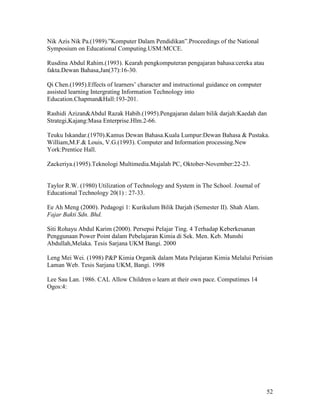 52
Nik Azis Nik Pa.(1989).”Komputer Dalam Pendidikan”.Proceedings of the National
Symposium on Educational Computing.USM:MCCE.
Rusdina Abdul Rahim.(1993). Kearah pengkomputeran pengajaran bahasa:cereka atau
fakta.Dewan Bahasa,Jan(37):16-30.
Qi Chen.(1995).Effects of learners’ character and instructional guidance on computer
assisted learning Intergrating Information Technology into
Education.Chapman&Hall:193-201.
Rashidi Azizan&Abdul Razak Habib.(1995).Pengajaran dalam bilik darjah:Kaedah dan
Strategi,Kajang:Masa Enterprise.Hlm.2-66.
Teuku Iskandar.(1970).Kamus Dewan Bahasa.Kuala Lumpur:Dewan Bahasa & Pustaka.
William,M.F.& Louis, V.G.(1993). Computer and Information processing.New
York:Prentice Hall.
Zackeriya.(1995).Teknologi Multimedia.Majalah PC, Oktober-November:22-23.
Taylor R.W. (1980) Utilization of Technology and System in The School. Journal of
Educational Technology 20(1) : 27-33.
Ee Ah Meng (2000). Pedagogi 1: Kurikulum Bilik Darjah (Semester II). Shah Alam.
Fajar Bakti Sdn. Bhd.
Siti Rohayu Abdul Karim (2000). Persepsi Pelajar Ting. 4 Terhadap Keberkesanan
Penggunaan Power Point dalam Pebelajaran Kimia di Sek. Men. Keb. Munshi
Abdullah,Melaka. Tesis Sarjana UKM Bangi. 2000
Leng Mei Wei. (1998) P&P Kimia Organik dalam Mata Pelajaran Kimia Melalui Perisian
Laman Web. Tesis Sarjana UKM, Bangi. 1998
Lee Sau Lan. 1986. CAL Allow Children o learn at their own pace. Computimes 14
Ogos:4:
 