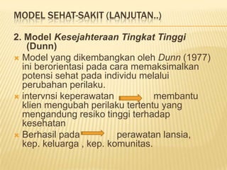 MODEL SEHAT-SAKIT (LANJUTAN..)
2. Model Kesejahteraan Tingkat Tinggi
(Dunn)
 Model yang dikembangkan oleh Dunn (1977)
ini berorientasi pada cara memaksimalkan
potensi sehat pada individu melalui
perubahan perilaku.
 intervnsi keperawatan membantu
klien mengubah perilaku tertentu yang
mengandung resiko tinggi terhadap
kesehatan
 Berhasil pada perawatan lansia,
kep. keluarga , kep. komunitas.
 