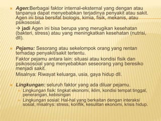  Agen:Berbagai faktor internal-eksternal yang dengan atau
tanpanya dapat menyebabkan terjadinya penyakit atau sakit.
Agen ini bisa bersifat biologis, kimia, fisik, mekanis, atau
psikososial.
 jadi Agen ini bisa berupa yang merugikan kesehatan
(bakteri, stress) atau yang meningkatkan kesehatan (nutrisi,
dll).
 Pejamu: Sesorang atau sekelompok orang yang rentan
terhadap penyakit/sakit tertentu.
Faktor pejamu antara lain: situasi atau kondisi fisik dan
psikososoial yang menyebabkan seseorang yang beresiko
menjadi sakit.
Misalnya: Riwayat keluarga, usia, gaya hidup dll.
 Lingkungan: seluruh faktor yang ada diluar pejamu.
 Lingkungan fisik: tingkat ekonomi, iklim, kondisi tempat tinggal,
penerangan, kebisingan
 Lingkungan sosial: Hal-hal yang berkaitan dengan interaksi
sosial, misalnys: stress, konflik, kesulitan ekonomi, krisis hidup.
 