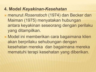 4. Model Keyakinan-Kesehatan
 menurut Rosenstoch (1974) dan Becker dan
Maiman (1975) menyatakan hubungan
antara keyakinan seseorang dengan perilaku
yang ditampilkan.
 Model ini memberikan cara bagaimana klien
akan berprilaku sehubungan dengan
kesehatan mereka dan bagaimana mereka
mematuhi terapi kesehatan yang diberikan.
 