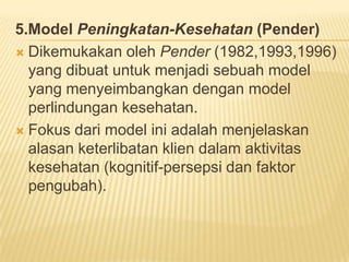 5.Model Peningkatan-Kesehatan (Pender)
 Dikemukakan oleh Pender (1982,1993,1996)
yang dibuat untuk menjadi sebuah model
yang menyeimbangkan dengan model
perlindungan kesehatan.
 Fokus dari model ini adalah menjelaskan
alasan keterlibatan klien dalam aktivitas
kesehatan (kognitif-persepsi dan faktor
pengubah).
 