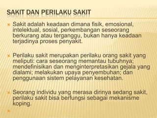 SAKIT DAN PERILAKU SAKIT
 Sakit adalah keadaan dimana fisik, emosional,
intelektual, sosial, perkembangan seseorang
berkurang atau terganggu, bukan hanya keadaan
terjadinya proses penyakit.
 Perilaku sakit merupakan perilaku orang sakit yang
meliputi: cara seseorang memantau tubuhnya;
mendefinisikan dan menginterpretasikan gejala yang
dialami; melakukan upaya penyembuhan; dan
penggunaan sistem pelayanan kesehatan.
 Seorang individu yang merasa dirinya sedang sakit,
perilaku sakit bisa berfungsi sebagai mekanisme
koping.

 