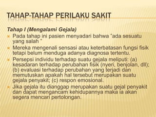 TAHAP-TAHAP PERILAKU SAKIT
Tahap I (Mengalami Gejala)
 Pada tahap ini pasien menyadari bahwa ”ada sesuatu
yang salah ”
 Mereka mengenali sensasi atau keterbatasan fungsi fisik
tetapi belum menduga adanya diagnosa tertentu.
 Persepsi individu terhadap suatu gejala meliputi: (a)
kesadaran terhadap perubahan fisik (nyeri, benjolan, dll);
(b) evaluasi terhadap perubahan yang terjadi dan
memutuskan apakah hal tersebut merupakan suatu
gejala penyakit; (c) respon emosional.
 Jika gejala itu dianggap merupakan suatu gejal penyakit
dan dapat mengancam kehidupannya maka ia akan
segera mencari pertolongan.
 