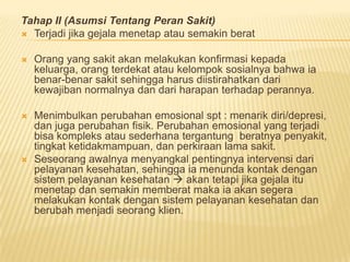 Tahap II (Asumsi Tentang Peran Sakit)
 Terjadi jika gejala menetap atau semakin berat
 Orang yang sakit akan melakukan konfirmasi kepada
keluarga, orang terdekat atau kelompok sosialnya bahwa ia
benar-benar sakit sehingga harus diistirahatkan dari
kewajiban normalnya dan dari harapan terhadap perannya.
 Menimbulkan perubahan emosional spt : menarik diri/depresi,
dan juga perubahan fisik. Perubahan emosional yang terjadi
bisa kompleks atau sederhana tergantung beratnya penyakit,
tingkat ketidakmampuan, dan perkiraan lama sakit.
 Seseorang awalnya menyangkal pentingnya intervensi dari
pelayanan kesehatan, sehingga ia menunda kontak dengan
sistem pelayanan kesehatan  akan tetapi jika gejala itu
menetap dan semakin memberat maka ia akan segera
melakukan kontak dengan sistem pelayanan kesehatan dan
berubah menjadi seorang klien.
 