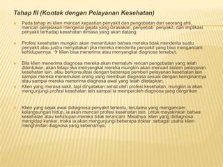 Tahap III (Kontak dengan Pelayanan Kesehatan)
 Pada tahap ini klien mencari kepastian penyakit dan pengobatan dari seorang ahli,
mencari penjelasan mengenai gejala yang dirasakan, penyebab penyakit, dan implikasi
penyakit terhadap kesehatan dimasa yang akan datang
 Profesi kesehatan mungkin akan menentukan bahwa mereka tidak menderita suatu
penyakit atau justru menyatakan jika mereka menderita penyakit yang bisa mengancam
kehidupannya.  klien bisa menerima atau menyangkal diagnosa tersebut.
 Bila klien menerima diagnosa mereka akan mematuhi rencan pengobatan yang telah
ditentukan, akan tetapi jika menyangkal mereka mungkin akan mencari sistem pelayanan
kesehatan lain, atau berkonsultasi dengan beberapa pemberi pelayanan kesehatan lain
sampai mereka menemukan orang yang membuat diagnosa sesuai dengan keinginannya
atau sampai mereka menerima diagnosa awal yang telah ditetapkan.
 Klien yang merasa sakit, tapi dinyatakan sehat oleh profesi kesehatan, mungkin ia akan
mengunjungi profesi kesehatan lain sampai ia memperoleh diagnosa yang diinginkan
 Klien yang sejak awal didiagnosa penyakit tertentu, terutama yang mengancam
kelangsungan hidup, ia akan mencari profesi kesehatan lain untuk meyakinkan bahwa
kesehatan atau kehidupan mereka tidak terancam. Misalnya: klien yang didiagnosa
mengidap kanker, maka ia akan mengunjungi beberapa dokter sebagai usaha klien
menghindari diagnosa yang sebenarnya.
 
