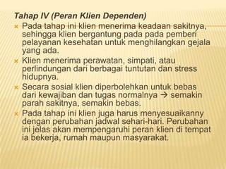 Tahap IV (Peran Klien Dependen)
 Pada tahap ini klien menerima keadaan sakitnya,
sehingga klien bergantung pada pada pemberi
pelayanan kesehatan untuk menghilangkan gejala
yang ada.
 Klien menerima perawatan, simpati, atau
perlindungan dari berbagai tuntutan dan stress
hidupnya.
 Secara sosial klien diperbolehkan untuk bebas
dari kewajiban dan tugas normalnya  semakin
parah sakitnya, semakin bebas.
 Pada tahap ini klien juga harus menyesuaikanny
dengan perubahan jadwal sehari-hari. Perubahan
ini jelas akan mempengaruhi peran klien di tempat
ia bekerja, rumah maupun masyarakat.
 
