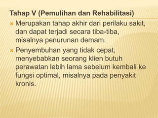 Tahap V (Pemulihan dan Rehabilitasi)
 Merupakan tahap akhir dari perilaku sakit,
dan dapat terjadi secara tiba-tiba,
misalnya penurunan demam.
 Penyembuhan yang tidak cepat,
menyebabkan seorang klien butuh
perawatan lebih lama sebelum kembali ke
fungsi optimal, misalnya pada penyakit
kronis.
 