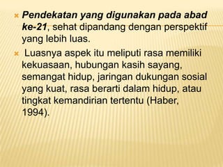  Pendekatan yang digunakan pada abad
ke-21, sehat dipandang dengan perspektif
yang lebih luas.
 Luasnya aspek itu meliputi rasa memiliki
kekuasaan, hubungan kasih sayang,
semangat hidup, jaringan dukungan sosial
yang kuat, rasa berarti dalam hidup, atau
tingkat kemandirian tertentu (Haber,
1994).
 