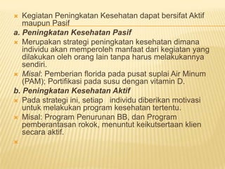  Kegiatan Peningkatan Kesehatan dapat bersifat Aktif
maupun Pasif
a. Peningkatan Kesehatan Pasif
 Merupakan strategi peningkatan kesehatan dimana
individu akan memperoleh manfaat dari kegiatan yang
dilakukan oleh orang lain tanpa harus melakukannya
sendiri.
 Misal: Pemberian florida pada pusat suplai Air Minum
(PAM); Portifikasi pada susu dengan vitamin D.
b. Peningkatan Kesehatan Aktif
 Pada strategi ini, setiap individu diberikan motivasi
untuk melakukan program kesehatan tertentu.
 Misal: Program Penurunan BB, dan Program
pemberantasan rokok, menuntut keikutsertaan klien
secara aktif.

 