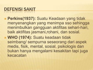 DEFENISI SAKIT
 Perkins(1937): Suatu Keadaan yang tidak
menyenangkan yang menimpa sso sehingga
menimbulkan gangguan aktifitas sehari-hari,
baik aktifitas jasmani,rohani, dan sosial.
 WHO (1974): Suatu keadaan tidak
seimbang/ sempurna seseorang dari aspek
medis, fisik, mental, sosial, psikologis dan
bukan hanya mengalami kesakitan tapi juga
kecacatan
 
