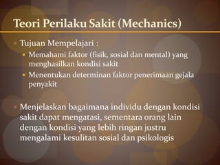 Teori Perilaku Sakit (Mechanics)
 Tujuan Mempelajari :
 Memahami faktor (fisik, sosial dan mental) yang
menghasilkan kondisi sakit
 Menentukan determinan faktor penerimaan gejala
penyakit
 Menjelaskan bagaimana individu dengan kondisi
sakit dapat mengatasi, sementara orang lain
dengan kondisi yang lebih ringan justru
mengalami kesulitan sosial dan psikologis
 