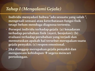 Tahap I (Mengalami Gejala)
 Individu menyadari bahwa ”ada sesuatu yang salah ”,
mengenali sensasi atau keterbatasan fungsi fisik
tetapi belum menduga diagnosa tertentu.
 Persepsi individu terhadap gejala (a) kesadaran
terhadap perubahan fisik (nyeri, benjolan); (b)
evaluasi terhadap perubahan yang terjadi dan
memutuskan apakah hal tersebut merupakan suatu
gejala penyakit; (c) respon emosional.
 Jika dianggap merupakan gejala penyakit dan
mengancam kehidupan  segera mencari
pertolongan.
 