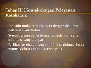Tahap III (Kontakdengan Pelayanan
Kesehatan)
 Individu mulai berhubungan dengan fasilitas/
pelayanan kesehatan
 Sesuai dengan penetahuan, pengalaman, serta
informasi yang didapat
 Fasilitas kesehatan yang dipilih bisa dukun, sinshe,
mantri, dokter atau dokter spesialis
 