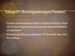 Tahap IV (Ketergantungan Pasien)
 Pasien memutuskan bahwa untuk kembali sehat
dia harus tergantung dan pasrah kepada fasilitas
pengobatan
 Patuh terhadap pengobatan  berubah hak dan
kewajiban
 