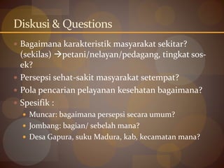 Diskusi & Questions
 Bagaimana karakteristik masyarakat sekitar?
(sekilas) petani/nelayan/pedagang, tingkat sos-
ek?
 Persepsi sehat-sakit masyarakat setempat?
 Pola pencarian pelayanan kesehatan bagaimana?
 Spesifik :
 Muncar: bagaimana persepsi secara umum?
 Jombang: bagian/ sebelah mana?
 Desa Gapura, suku Madura, kab, kecamatan mana?
 