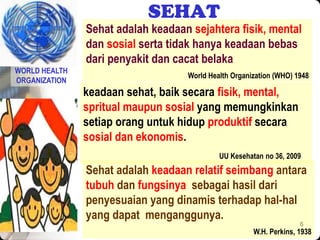 6
SEHAT
Sehat adalah keadaan sejahtera fisik, mental
dan sosial serta tidak hanya keadaan bebas
dari penyakit dan cacat belaka
World Health Organization (WHO) 1948
keadaan sehat, baik secara fisik, mental,
spritual maupun sosial yang memungkinkan
setiap orang untuk hidup produktif secara
sosial dan ekonomis.
UU Kesehatan no 36, 2009
WORLD HEALTH
ORGANIZATION
Sehat adalah keadaan relatif seimbang antara
tubuh dan fungsinya sebagai hasil dari
penyesuaian yang dinamis terhadap hal-hal
yang dapat menganggunya.
W.H. Perkins, 1938
 