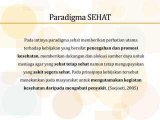 Paradigma SEHAT
Pada intinya paradigma sehat memberikan perhatian utama
terhadap kebijakan yang bersifat pencegahan dan promosi
kesehatan, memberikan dukungan dan alokasi sumber daya untuk
menjaga agar yang sehat tetap sehat namun tetap mengupayakan
yang sakit segera sehat. Pada prinsipnya kebijakan tersebut
menekankan pada masyarakat untuk mengutamakan kegiatan
kesehatan daripada mengobati penyakit. (Soejoeti, 2005)
 