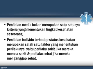 • Penilaian medis bukan merupakan satu-satunya
kriteria yang menentukan tingkat kesehatan
seseorang.
• Penilaian individu terhadap status kesehatan
merupakan salah satu faktor yang menentukan
perilakunya, yaitu perilaku sakit jika mereka
merasa sakit & perilaku sehat jika mereka
menganggap sehat.
 