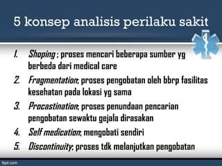 5 konsep analisis perilaku sakit
1. Shoping ; proses mencari beberapa sumber yg
berbeda dari medical care
2. Fragmentation; proses pengobatan oleh bbrp fasilitas
kesehatan pada lokasi yg sama
3. Procastination; proses penundaan pencarian
pengobatan sewaktu gejala dirasakan
4. Self medication; mengobati sendiri
5. Discontinuity; proses tdk melanjutkan pengobatan
 