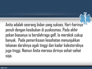Anita adalah seorang bidan yang sukses. Hari-harinya
penuh dengan kesibukan di puskesmas. Pada akhir
pekan biasanya ia berolahraga golf. Ia merokok cukup
banyak. Pada pemeriksaan kesehatan menunjukkan
tekanan darahnya agak tinggi dan kadar kolesterolnya
juga tinggi. Namun Anita merasa dirinya sehat-sehat
saja.
 