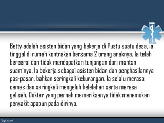 Betty adalah asisten bidan yang bekerja di Pustu suatu desa, ia
tinggal di rumah kontrakan bersama 2 orang anaknya. Ia telah
bercerai dan tidak mendapatkan tunjangan dari mantan
suaminya. Ia bekerja sebagai asisten bidan dan penghasilannya
pas-pasan, bahkan seringkali kekurangan. Ia selalu merasa
cemas dan seringkali mengeluh kelelahan serta merasa
gelisah. Dokter yang pernah memeriksanya tidak menemukan
penyakit apapun pada dirinya.
 
