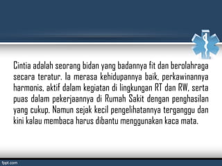 Cintia adalah seorang bidan yang badannya fit dan berolahraga
secara teratur. Ia merasa kehidupannya baik, perkawinannya
harmonis, aktif dalam kegiatan di lingkungan RT dan RW, serta
puas dalam pekerjaannya di Rumah Sakit dengan penghasilan
yang cukup. Namun sejak kecil pengelihatannya terganggu dan
kini kalau membaca harus dibantu menggunakan kaca mata.
 