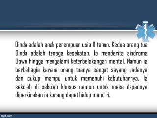 Dinda adalah anak perempuan usia 11 tahun. Kedua orang tua
Dinda adalah tenaga kesehatan. Ia menderita sindroma
Down hingga mengalami keterbelakangan mental. Namun ia
berbahagia karena orang tuanya sangat sayang padanya
dan cukup mampu untuk memenuhi kebutuhannya. Ia
sekolah di sekolah khusus namun untuk masa depannya
diperkirakan ia kurang dapat hidup mandiri.
 