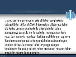 Endang seorang perempuan usia 30 tahun yang bekerja
sebagai Bidan di Rumah Sakit Internasional. Beberapa tahun
lalu ketika berolahraga berkuda ia terjatuh dan tulang
punggungnya patah. Ia kini lumpuh dan menggunakan kursi
roda. Dari kantor ia mendapat fasilitas mobil dengan sopirnya.
Rumah maupun tempat kerjanya sudah disesuaikan dengan
keadaan dirinya. Ia merasa tidak terganggu dengan
keadaannya dan cukup sukses dalam profesinya maupun dalam
pergaulan dengan lingkungannya.
 