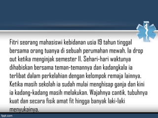 Fitri seorang mahasiswi kebidanan usia 19 tahun tinggal
bersama orang tuanya di sebuah perumahan mewah. Ia drop
out ketika menginjak semester II. Sehari-hari waktunya
dihabiskan bersama teman-temannya dan kadangkala ia
terlibat dalam perkelahian dengan kelompok remaja lainnya.
Ketika masih sekolah ia sudah mulai menghisap ganja dan kini
ia kadang-kadang masih melakukan. Wajahnya cantik, tubuhnya
kuat dan secara fisik amat fit hingga banyak laki-laki
menyukainya.
 