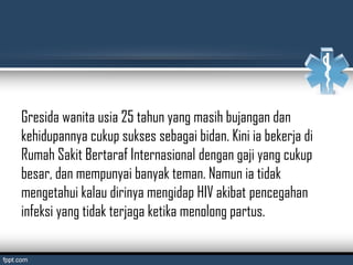 Gresida wanita usia 25 tahun yang masih bujangan dan
kehidupannya cukup sukses sebagai bidan. Kini ia bekerja di
Rumah Sakit Bertaraf Internasional dengan gaji yang cukup
besar, dan mempunyai banyak teman. Namun ia tidak
mengetahui kalau dirinya mengidap HIV akibat pencegahan
infeksi yang tidak terjaga ketika menolong partus.
 