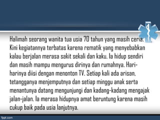 Halimah seorang wanita tua usia 70 tahun yang masih ceria.
Kini kegiatannya terbatas karena rematik yang menyebabkan
kalau berjalan merasa sakit sekali dan kaku. Ia hidup sendiri
dan masih mampu mengurus dirinya dan rumahnya. Hari-
harinya diisi dengan menonton TV. Setiap kali ada arisan,
tetangganya menjemputnya dan setiap minggu anak serta
menantunya datang mengunjungi dan kadang-kadang mengajak
jalan-jalan. Ia merasa hidupnya amat beruntung karena masih
cukup baik pada usia lanjutnya.
 