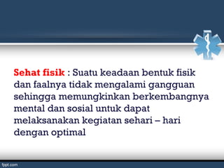 Sehat fisik : Suatu keadaan bentuk fisik
dan faalnya tidak mengalami gangguan
sehingga memungkinkan berkembangnya
mental dan sosial untuk dapat
melaksanakan kegiatan sehari – hari
dengan optimal
 