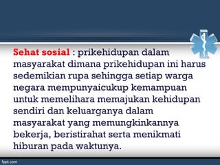 Sehat sosial : prikehidupan dalam
masyarakat dimana prikehidupan ini harus
sedemikian rupa sehingga setiap warga
negara mempunyaicukup kemampuan
untuk memelihara memajukan kehidupan
sendiri dan keluarganya dalam
masyarakat yang memungkinkannya
bekerja, beristirahat serta menikmati
hiburan pada waktunya.
 