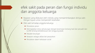 efek sakit pada peran dan fungsi individu
dan anggota keluarga
 Kegiatan yang dilakukan oleh individu yang mempertimbangkan dirinya sakit.
Dengan tujuan untuk memperoleh kesehatan
 Efek sakit terhadap anggota keluarga :
 Perubahan peran
 Meningkatkan stress sehubungan dengan kecemasan tentang hasil dari penyakit dan
konflik tentang ketidakbiasaan dan tanggung jawab
 Masalah keuangan
 Kesepian sebagai akibat dari perpisahan
 Perubahan dalam kebiasaan social
 